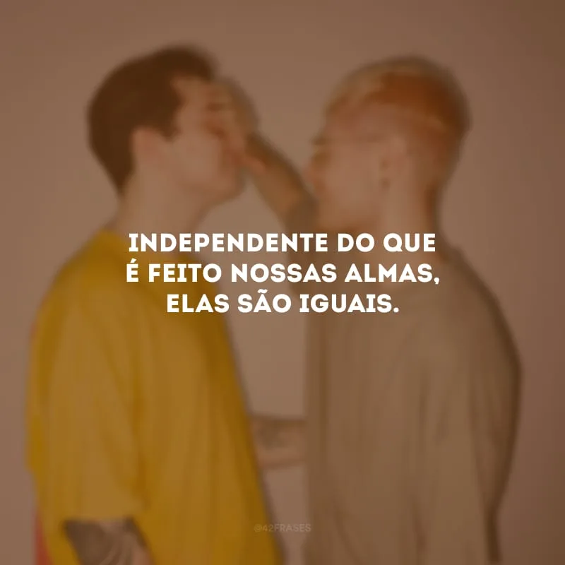 Independente do que é feito nossas almas, elas são iguais.