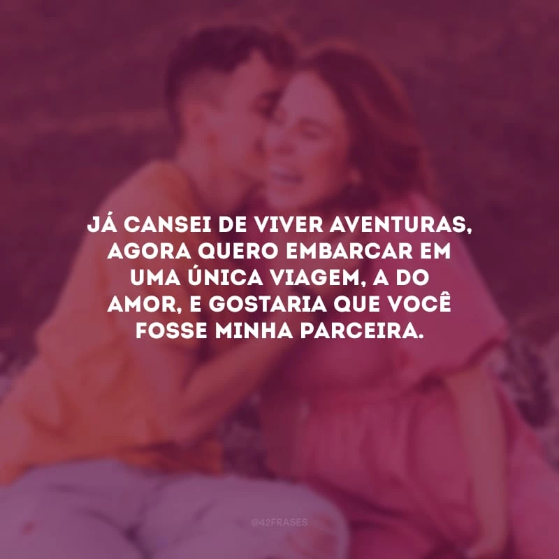 Já cansei de viver aventuras, agora quero embarcar em uma única viagem, a do amor, e gostaria que você fosse minha parceira.