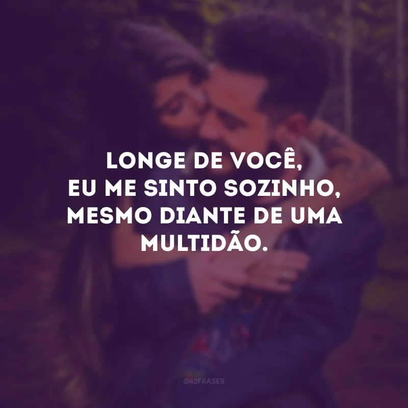 Longe de você, eu me sinto sozinho, mesmo diante de uma multidão.