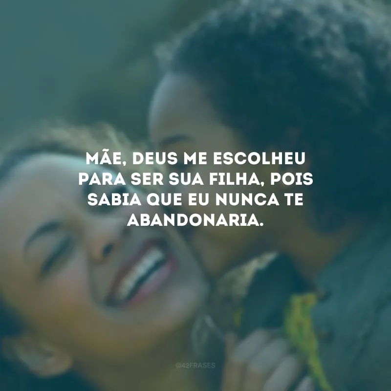 Mãe, Deus me escolheu para ser sua filha, pois sabia que eu nunca te abandonaria.