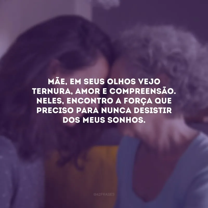 Mãe, em seus olhos vejo ternura, amor e compreensão. Neles, encontro a força que preciso para nunca desistir dos meus sonhos.