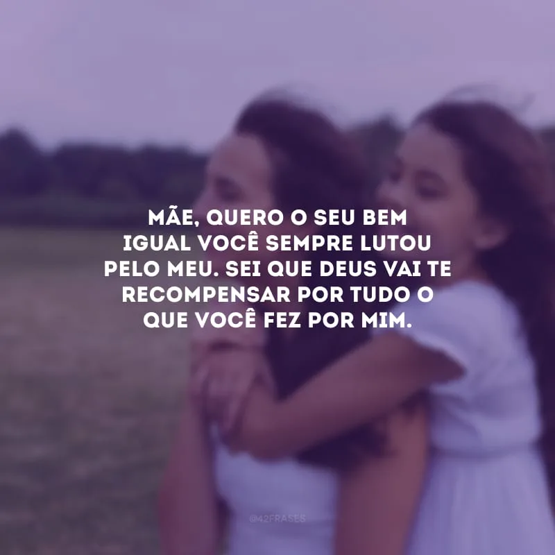 Mãe, quero o seu bem igual você sempre lutou pelo meu. Sei que Deus vai te recompensar por tudo o que você fez por mim.