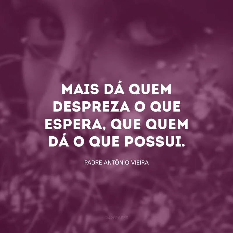 Mais dá quem despreza o que espera, que quem dá o que possui.

