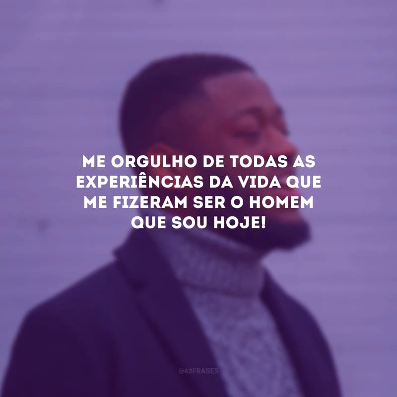 Me orgulho de todas as experiências da vida que me fizeram ser o homem que sou hoje!