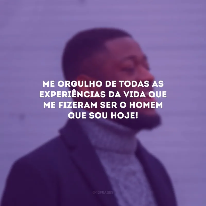 Me orgulho de todas as experiências da vida que me fizeram ser o homem que sou hoje!