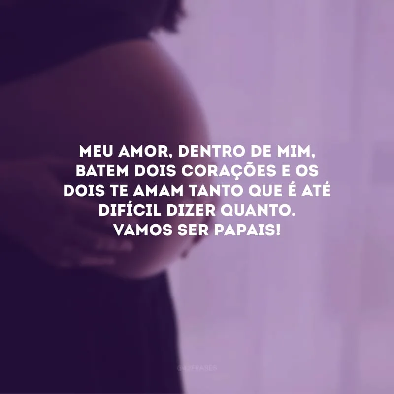 Meu amor, dentro de mim, batem dois corações e os dois te amam tanto que é até difícil dizer quanto. Vamos ser papais!