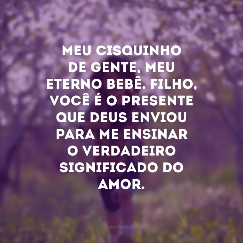 Meu cisquinho de gente, meu eterno bebê. Filho, você é o presente que Deus enviou para me ensinar o verdadeiro significado do amor.