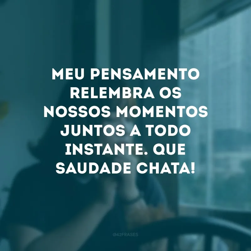 Meu pensamento relembra os nossos momentos juntos a todo instante. Que saudade chata!
