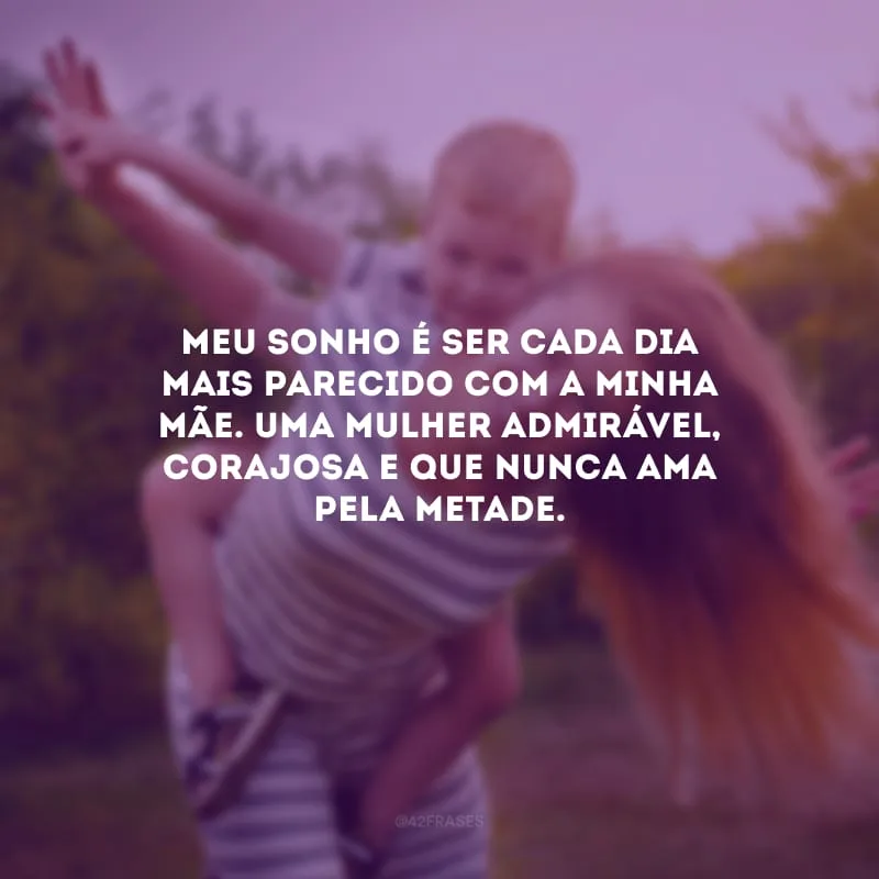Meu sonho é ser cada dia mais parecido com a minha mãe. Uma mulher admirável, corajosa e que nunca ama pela metade.