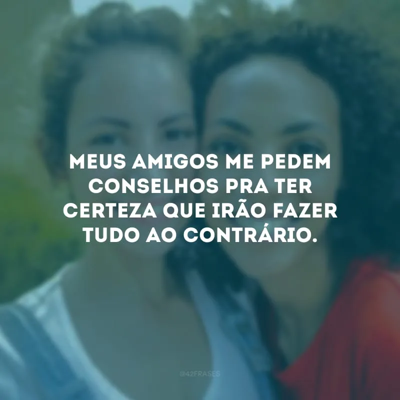 Meus amigos me pedem conselhos pra ter certeza que irão fazer tudo ao contrário. 