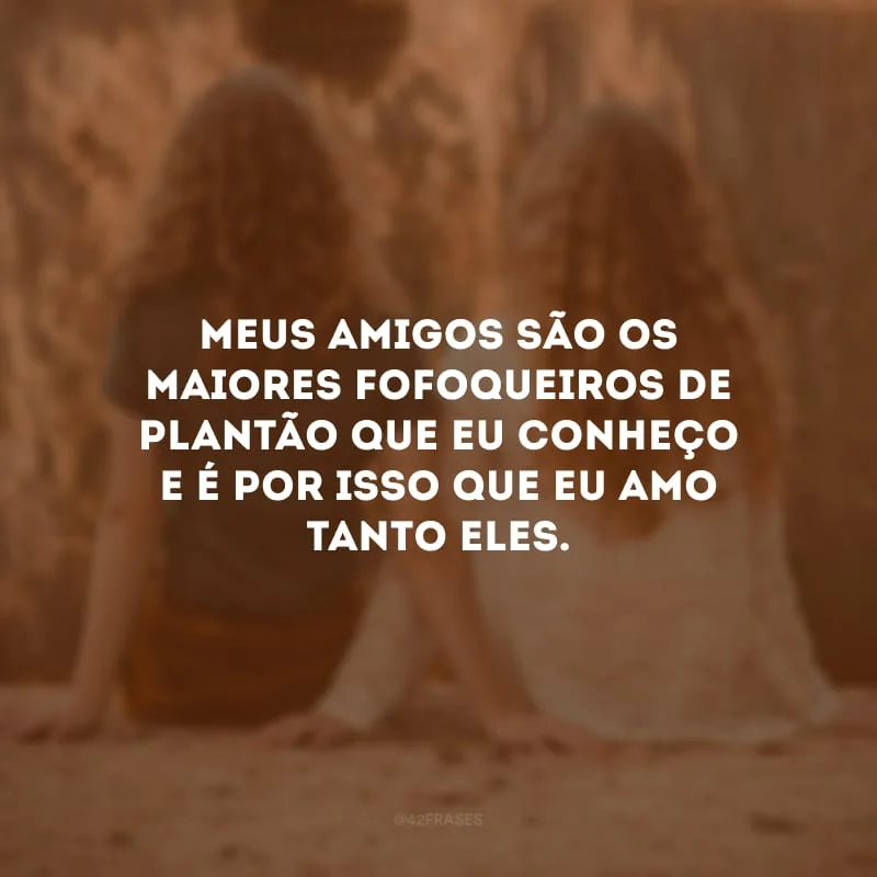 Meus amigos são os maiores fofoqueiros de plantão que eu conheço e é por isso que eu amo tanto eles. 