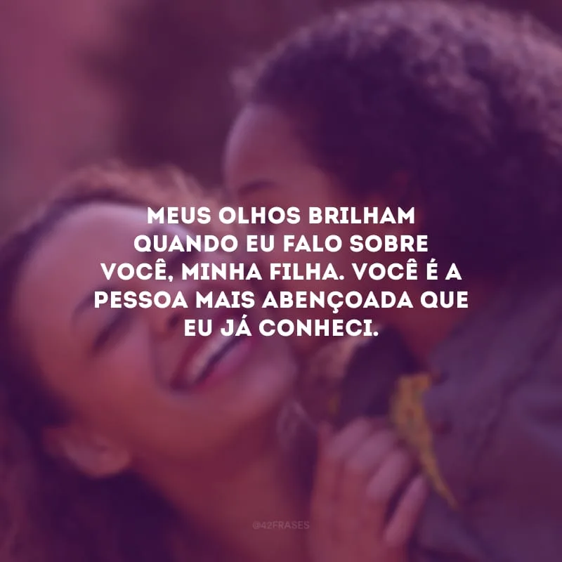 Meus olhos brilham quando eu falo sobre você, minha filha. Você é a pessoa mais abençoada que eu já conheci.
