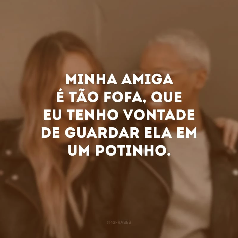 Minha amiga é tão fofa, que eu tenho vontade de guardar ela em um potinho.