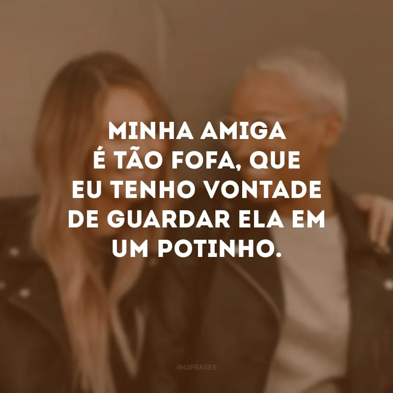 Minha amiga é tão fofa, que eu tenho vontade de guardar ela em um potinho.