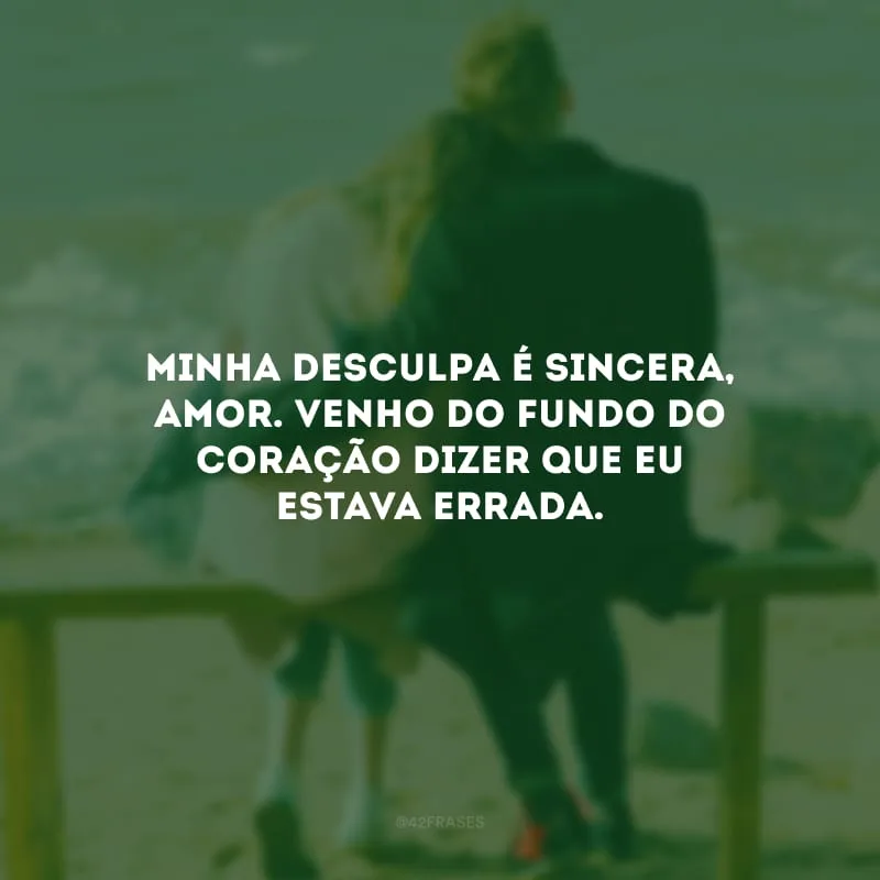 Minha desculpa é sincera, amor. Venho do fundo do coração dizer que eu estava errada.