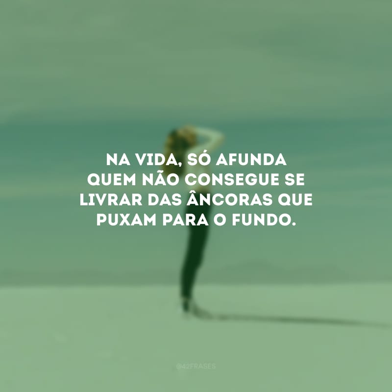 Na vida, só afunda quem não consegue se livrar das âncoras que puxam para o fundo.