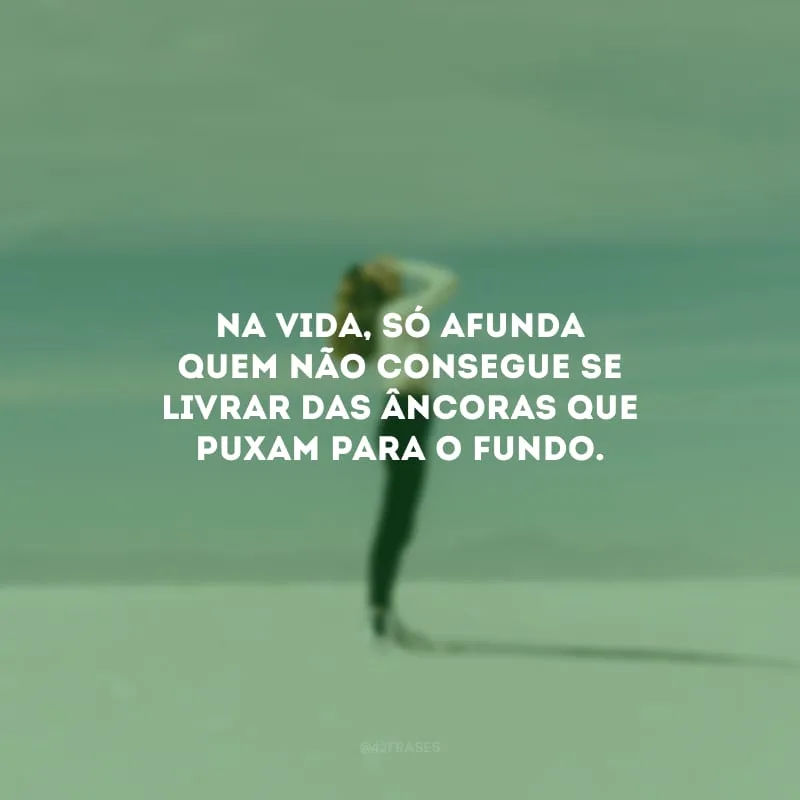 Na vida, só afunda quem não consegue se livrar das âncoras que puxam para o fundo.