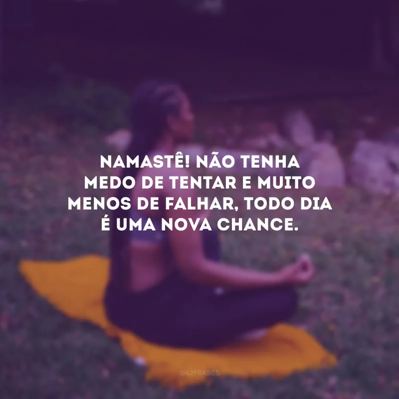 Namastê! Não tenha medo de tentar e muito menos de falhar, todo dia é uma nova chance.