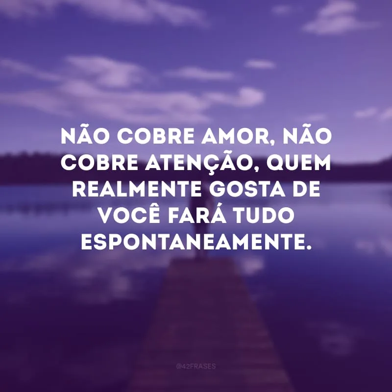 Não cobre amor, não cobre atenção, quem realmente gosta de você fará tudo espontaneamente.
