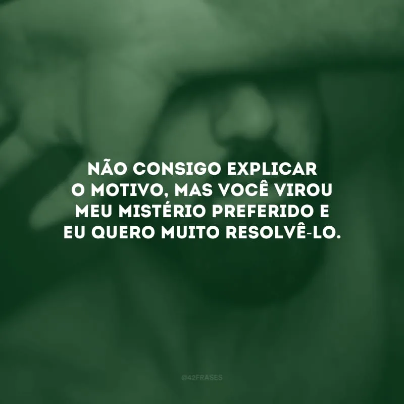 Não consigo explicar o motivo, mas você virou meu mistério preferido e eu quero muito resolvê-lo.