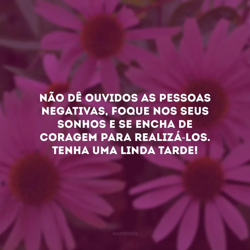 Não dê ouvidos as pessoas negativas, foque nos seus sonhos e se encha de coragem para realizá-los. Tenha uma linda tarde!