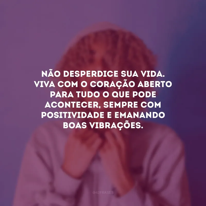 Não desperdice sua vida. Viva com o coração aberto para tudo o que pode acontecer, sempre com positividade e emanando boas vibrações.