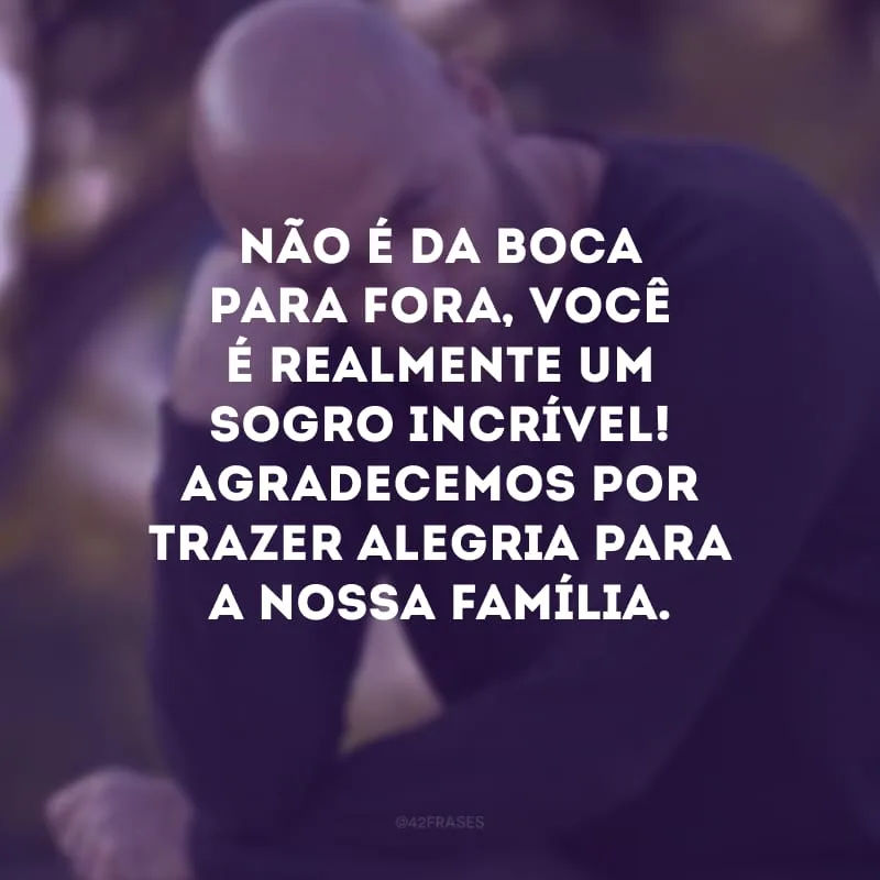 Não é da boca para fora, você é realmente um sogro incrível! Agradecemos por trazer alegria para a nossa família.