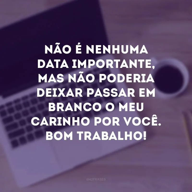 Não é nenhuma data importante, mas não poderia deixar passar em branco o meu carinho por você. Bom trabalho!