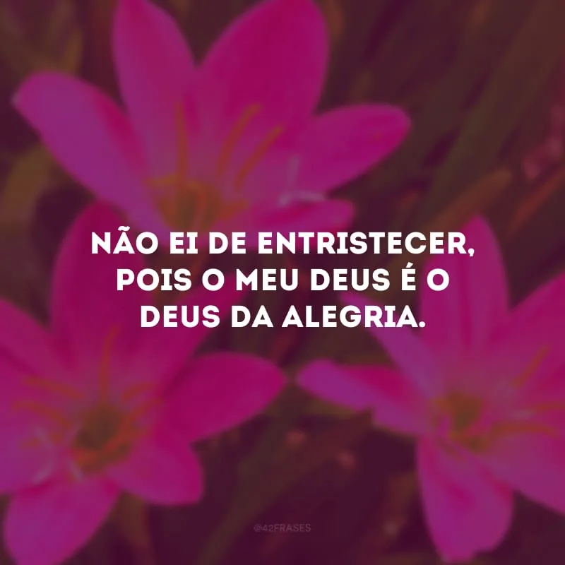 Não ei de entristecer, pois o meu Deus é o Deus da alegria. 