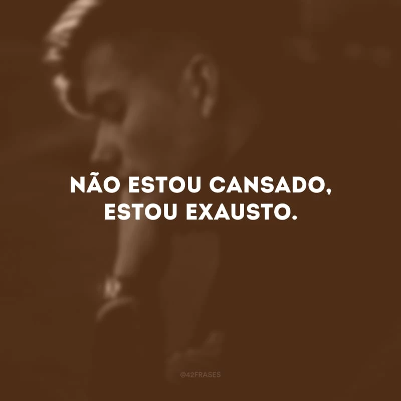 Não estou cansado, estou exausto.