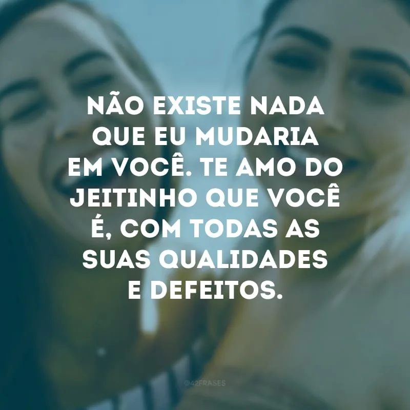 Não existe nada que eu mudaria em você. Te amo do jeitinho que você é, com todas as suas qualidades e defeitos.