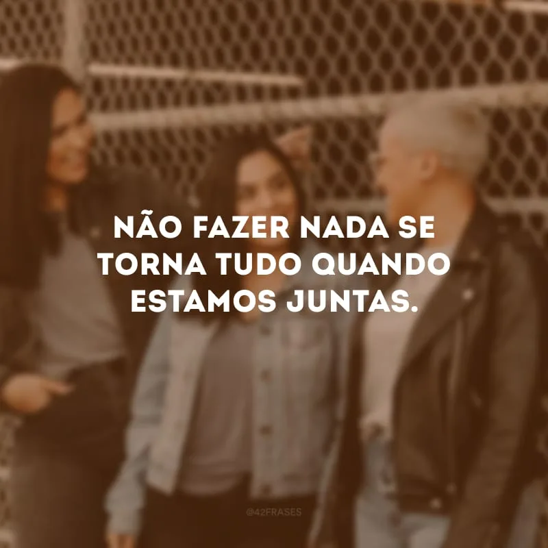 Não fazer nada se torna tudo quando estamos juntas.