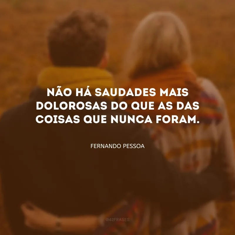 Não há saudades mais dolorosas do que as das coisas que nunca foram.  