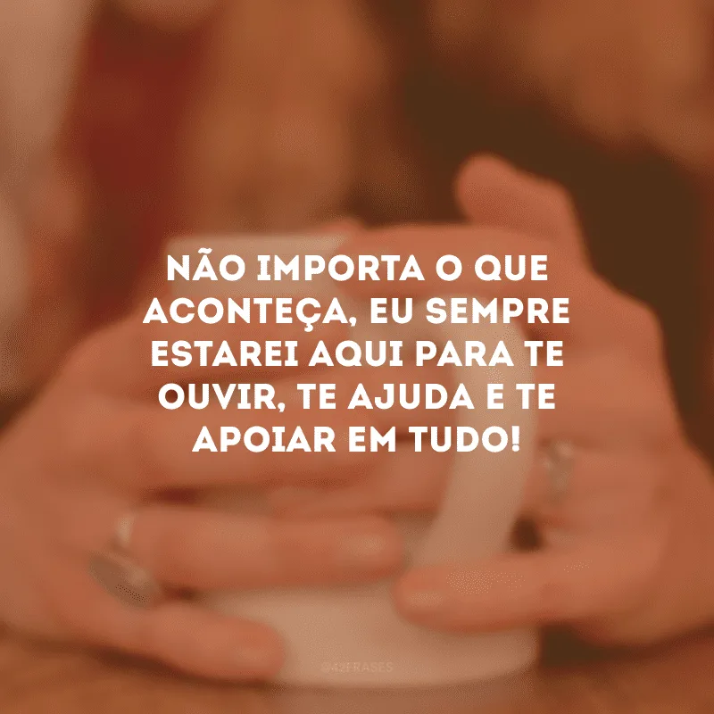 Não importa o que aconteça, eu sempre estarei aqui para te ouvir, te ajuda e te apoiar em tudo!