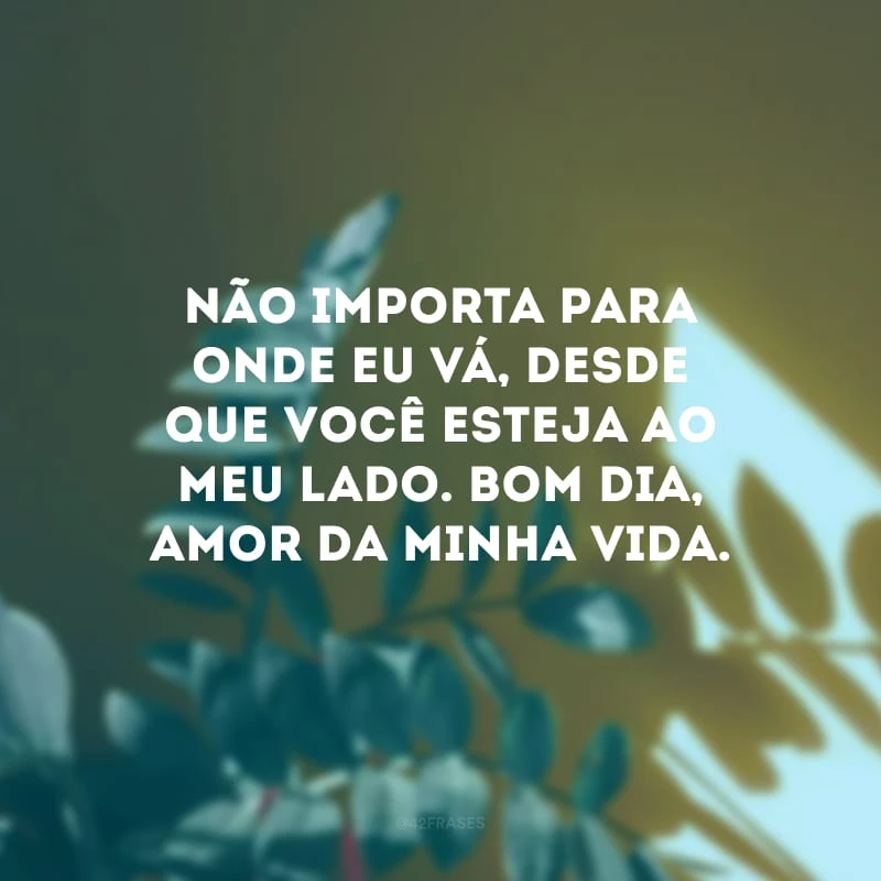 Não importa para onde eu vá, desde que você esteja ao meu lado. Bom dia, amor da minha vida.
