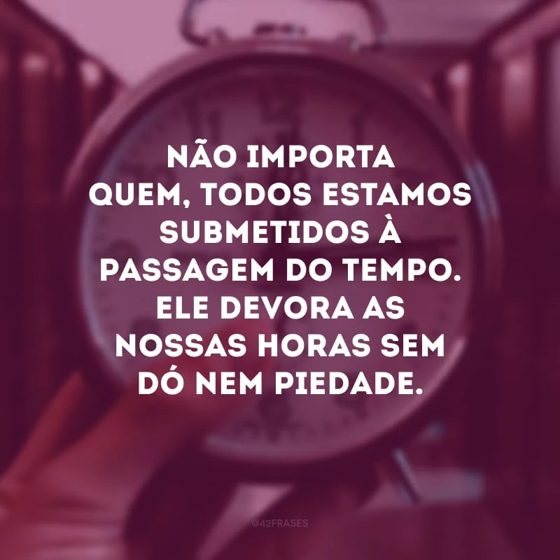 Não importa quem, todos estamos submetidos à passagem do tempo. Ele devora as nossas horas sem dó nem piedade. 