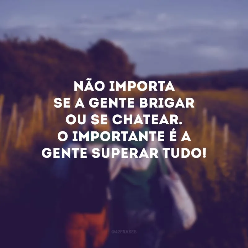 Não importa se a gente brigar ou se chatear. O importante é a gente superar tudo!