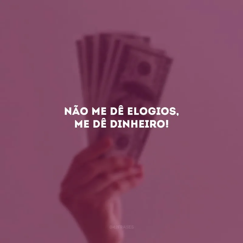 Não me dê elogios, me dê dinheiro!