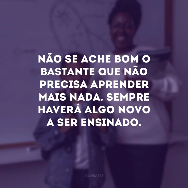 Não se ache bom o bastante que não precisa aprender mais nada. Sempre haverá algo novo a ser ensinado.