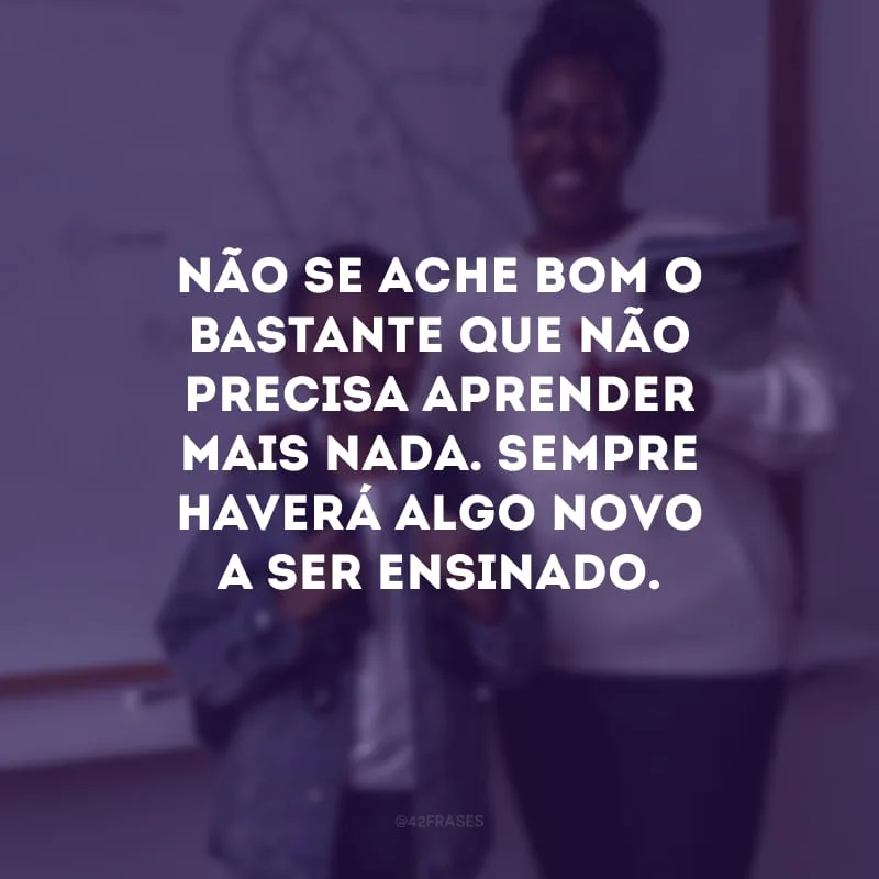 Não se ache bom o bastante que não precisa aprender mais nada. Sempre haverá algo novo a ser ensinado.