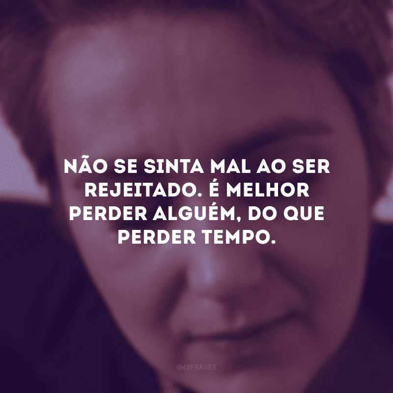 Não se sinta mal ao ser rejeitado. É melhor perder alguém, do que perder tempo.