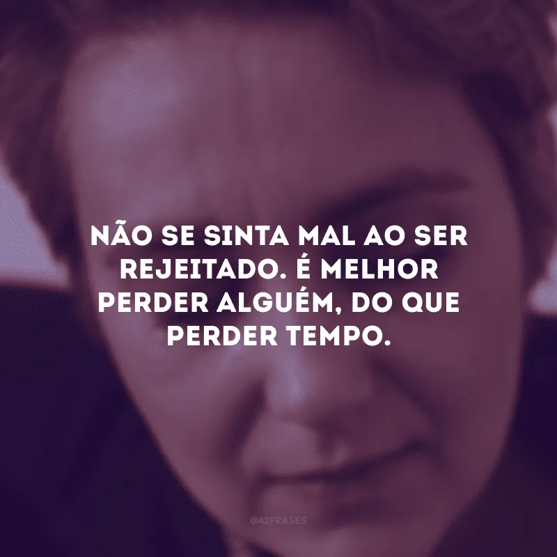 Não se sinta mal ao ser rejeitado. É melhor perder alguém, do que perder tempo.