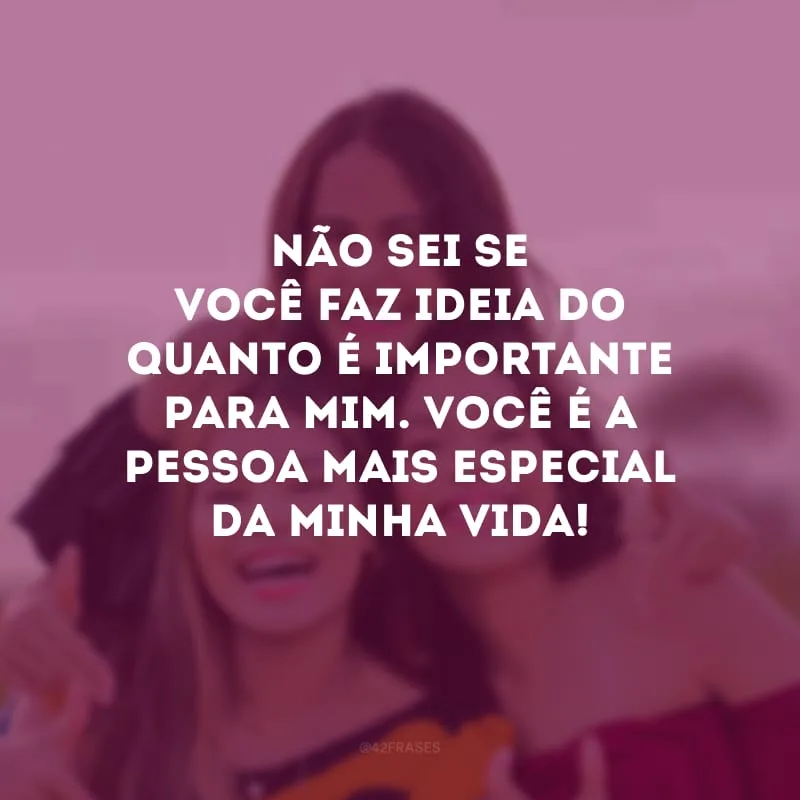 Não sei se você faz ideia do quanto é importante para mim. Você é a pessoa mais especial da minha vida!