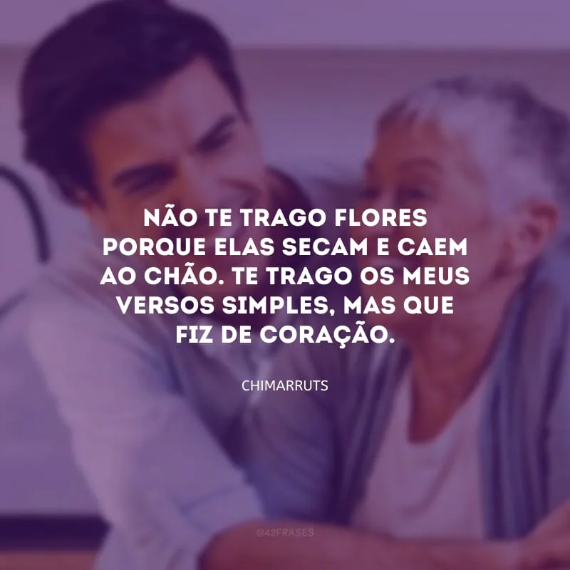 Não te trago flores porque elas secam e caem ao chão.
Te trago os meus versos simples, mas que fiz de coração.