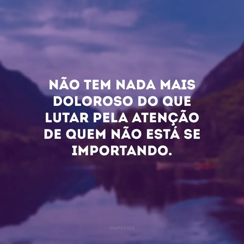 Não tem nada mais doloroso do que lutar pela atenção de quem não está se importando.