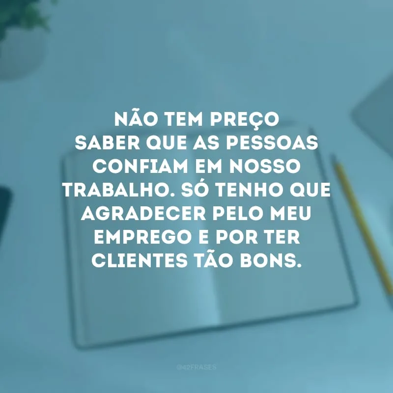 Não tem preço saber que as pessoas confiam em nosso trabalho. Só tenho que agradecer pelo meu emprego e por ter clientes tão bons.