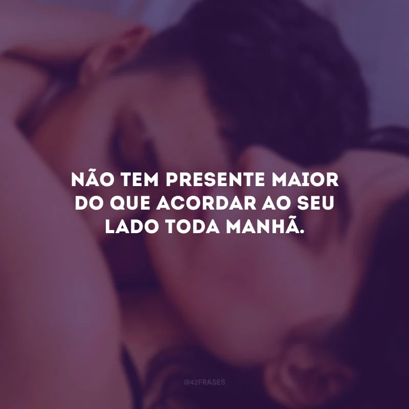 Não tem presente maior do que acordar ao seu lado toda manhã. 