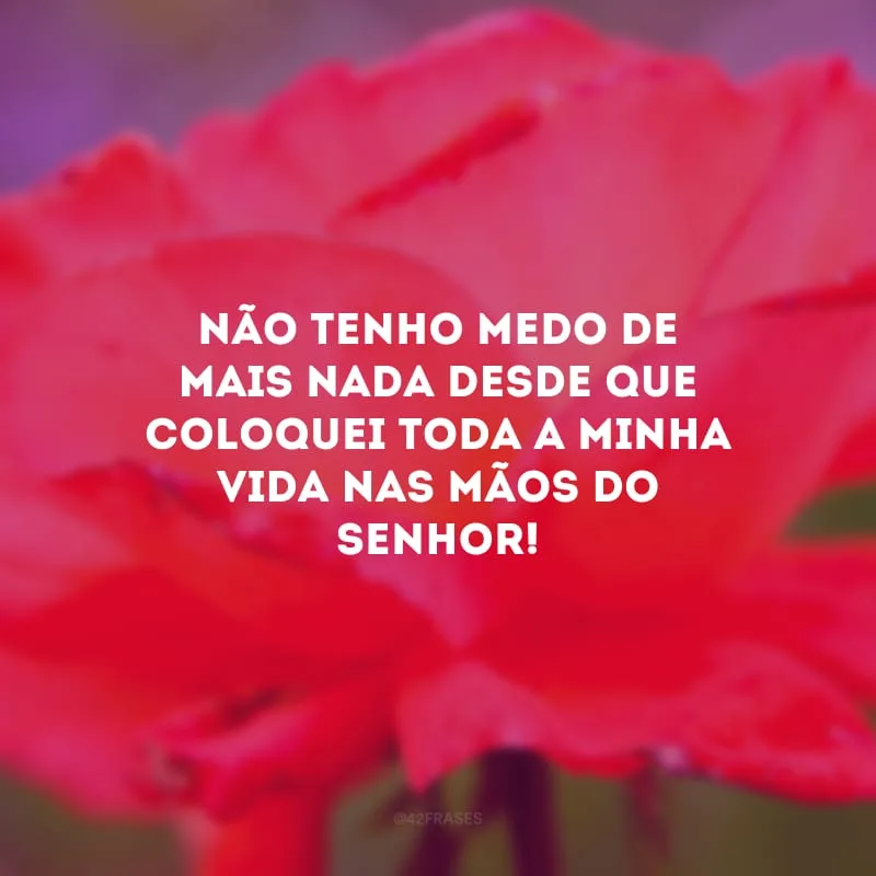 Não tenho medo de mais nada desde que coloquei toda a minha vida nas mãos do Senhor!