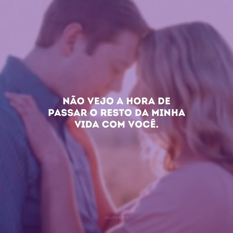 Não vejo a hora de passar o resto da minha vida com você.