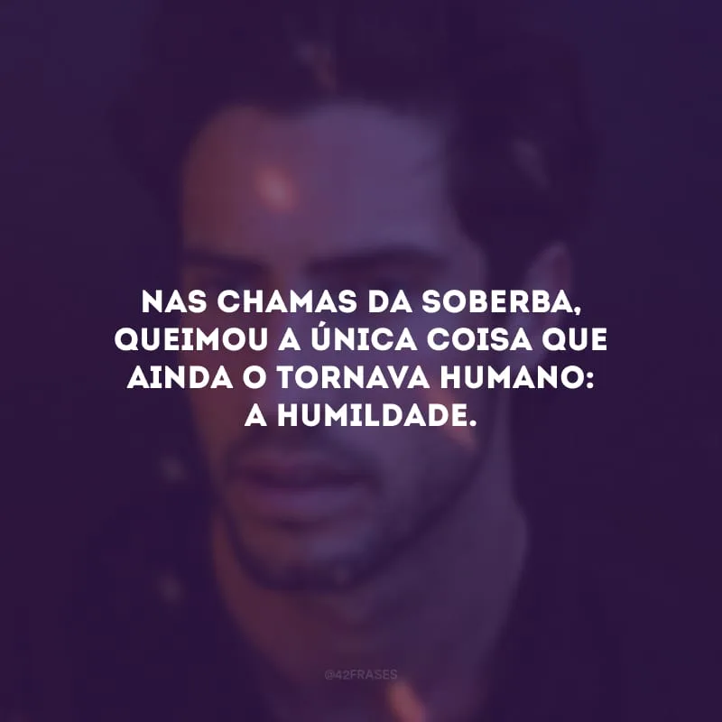 Nas chamas da soberba, queimou a única coisa que ainda o tornava humano: a humildade. 